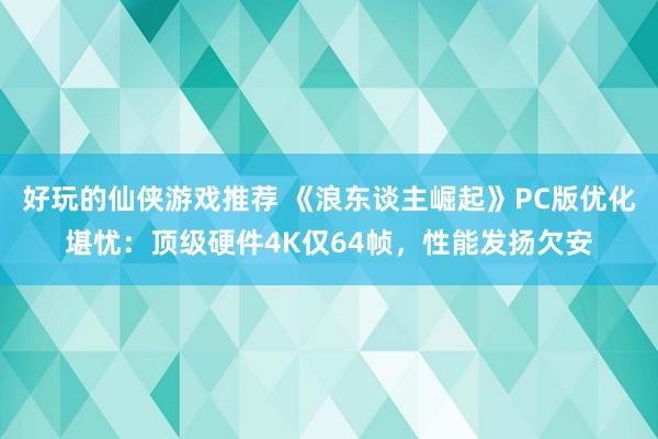 好玩的仙侠游戏推荐 《浪东谈主崛起》PC版优化堪忧：顶级硬件4K仅64帧，性能发扬欠安