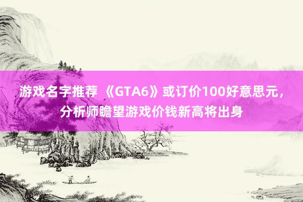 游戏名字推荐 《GTA6》或订价100好意思元，分析师瞻望游戏价钱新高将出身