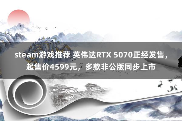 steam游戏推荐 英伟达RTX 5070正经发售，起售价4599元，多款非公版同步上市