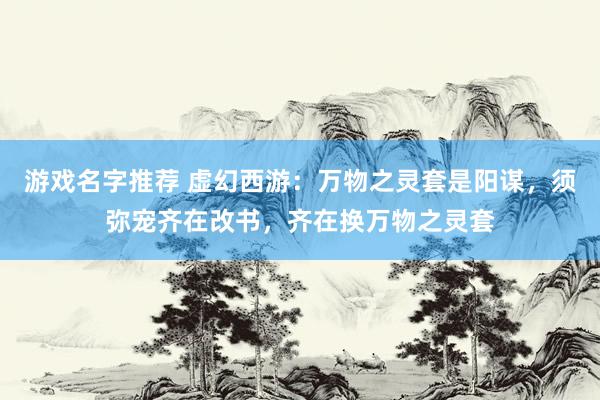 游戏名字推荐 虚幻西游：万物之灵套是阳谋，须弥宠齐在改书，齐在换万物之灵套