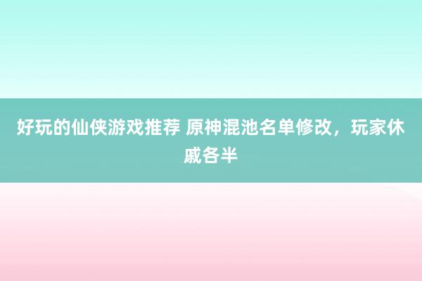 好玩的仙侠游戏推荐 原神混池名单修改，玩家休戚各半