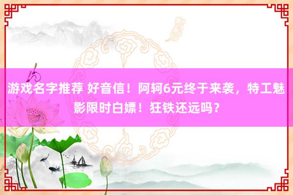 游戏名字推荐 好音信！阿轲6元终于来袭，特工魅影限时白嫖！狂铁还远吗？