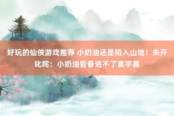 好玩的仙侠游戏推荐 小奶油还是陷入山地！朱开叱咤：小奶油皆备进不了寰宇赛