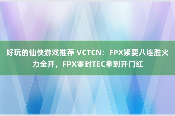 好玩的仙侠游戏推荐 VCTCN：FPX紧要八连胜火力全开，FPX零封TEC拿到开门红